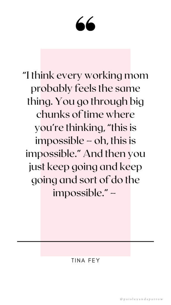 “I think every working mom probably feels the same thing. You go through big chunks of time where you’re thinking, “this is impossible – oh, this is impossible.” And then you just keep going and keep going and sort of do the impossible.” – tina fey