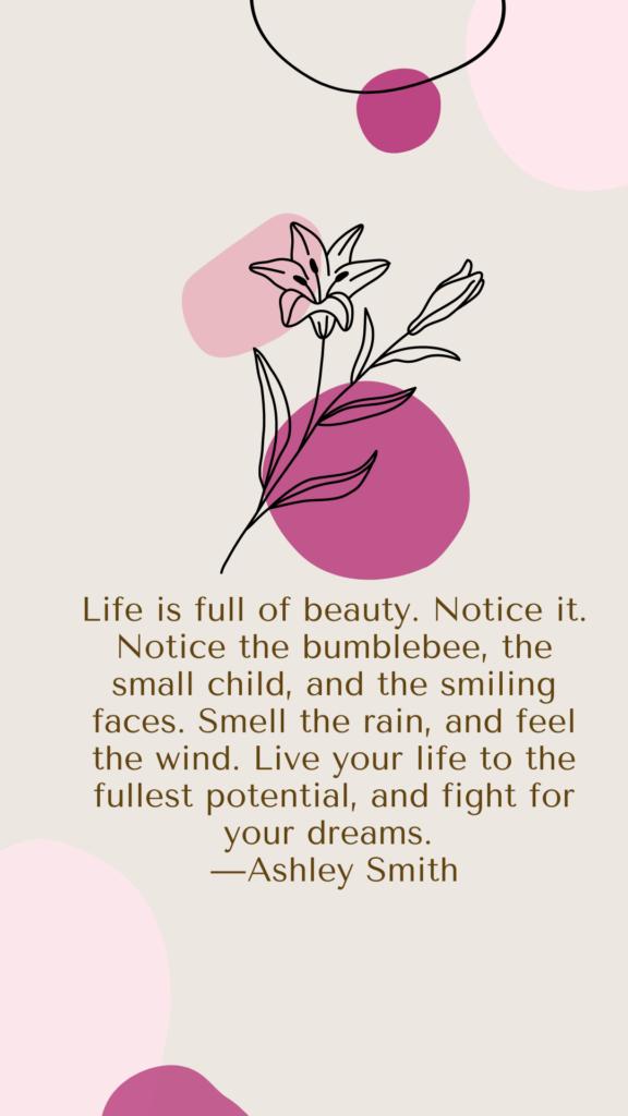 "Life is full of beauty. Notice it. Notice the bumblebee, the small child, and the smiling faces. Smell the rain, and feel the wind. Live your life to the fullest potential, and fight for your dreams." - Ashley Smith