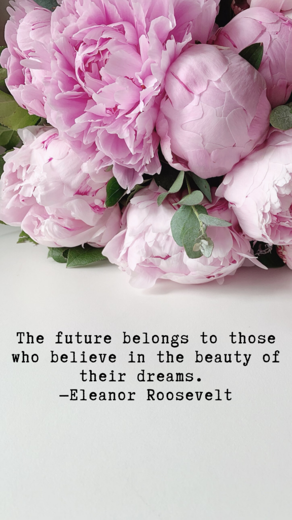 "The future belongs to those who believe in the beauty of their dreams." - Eleanor Roosevelt