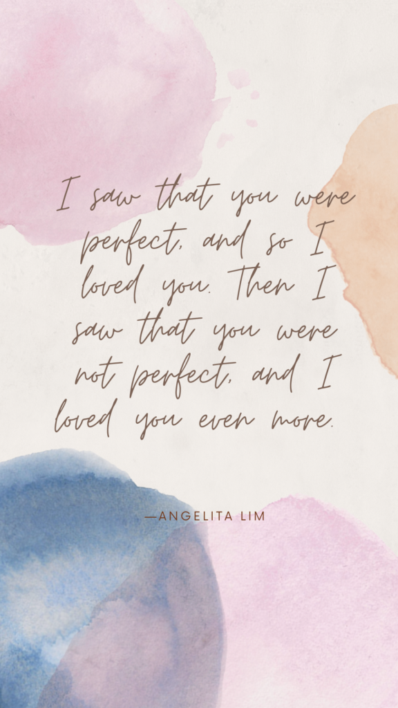 "I saw that you were perfect, and so I loved you. Then I saw that you were not perfect, and I loved you even more." - Angelita Lim