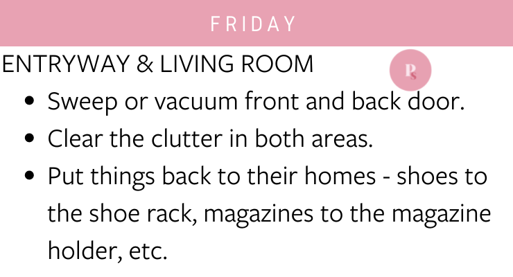 Friday: Entryway and living room - sweep or vacuum front and back door, clear the clutter in both areas, put things back to their homes - shoes to the shoe rack, magazines to the magazine holder, etc.