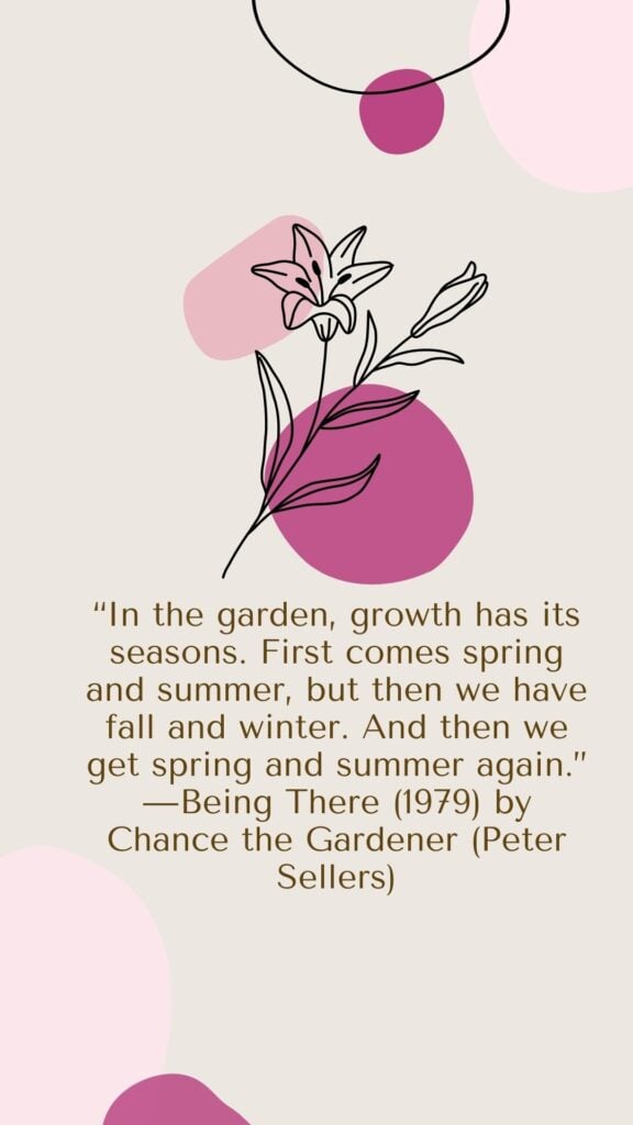 In the garden, growth has its seasons. First comes spring and summer, but then we have fall and winter. And then we get spring and summer again. - Being There (1979) by Chance the Gardener (Peter Sellers)