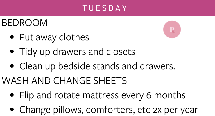 Tuesday: Bedroom (put away clothes, tidy up drawers and closets, clean up bedside stands and drawers), wash and change sheets (flip and rotate mattress every 6 months, change pillows, comforters, etc. 2x per year)