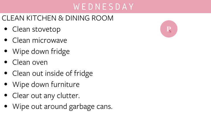Wednesday: Clean kitchen and dining room - clean stovetop, clean microwave, wipe down fridge, clean oven, clean out inside of fridge, wipe down furniture, clear out any clutter, wipe out around garbage cans