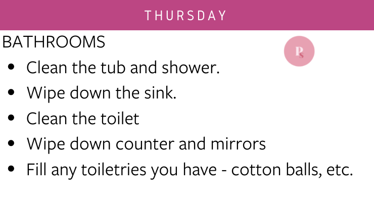 Thursday: bathrooms - clean the tub and shower, wipe down the sink, clean the toilet, wipe down counter and mirrors, fill any toiletries you have - cotton balls, etc.